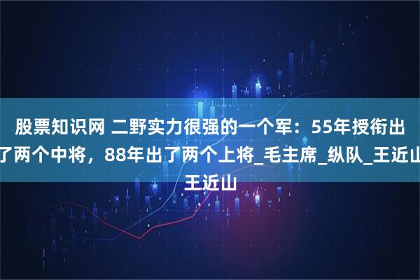 股票知识网 二野实力很强的一个军：55年授衔出了两个中将，88年出了两个上将_毛主席_纵队_王近山