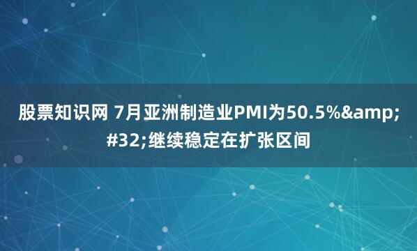 股票知识网 7月亚洲制造业PMI为50.5%&#32;继续稳定在扩张区间