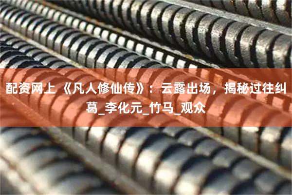配资网上 《凡人修仙传》：云露出场，揭秘过往纠葛_李化元_竹马_观众