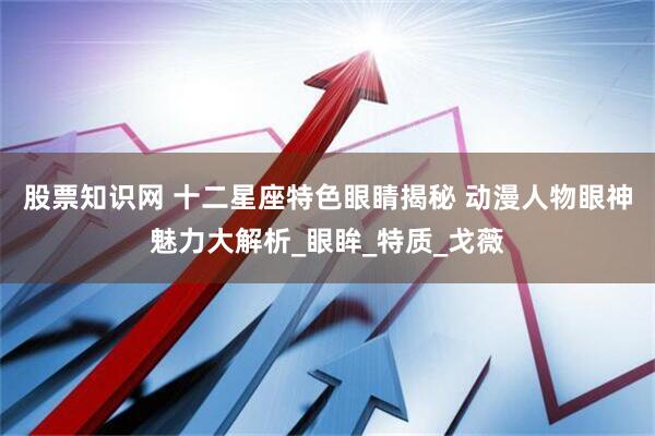 股票知识网 十二星座特色眼睛揭秘 动漫人物眼神魅力大解析_眼眸_特质_戈薇