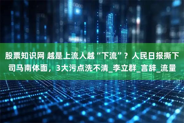 股票知识网 越是上流人越“下流”？人民日报撕下司马南体面，3大污点洗不清_李立群_言辞_流量