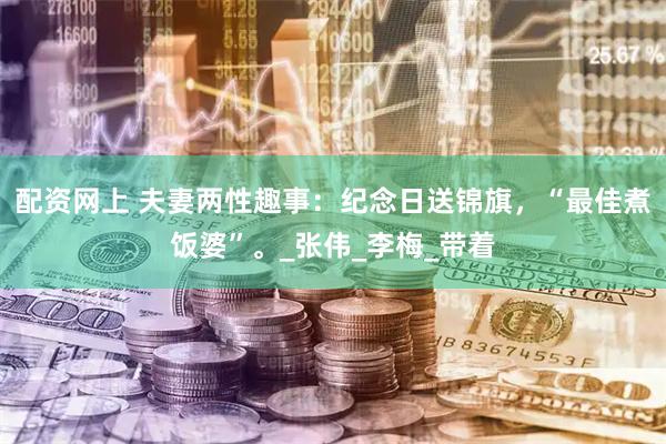 配资网上 夫妻两性趣事：纪念日送锦旗，“最佳煮饭婆”。_张伟_李梅_带着