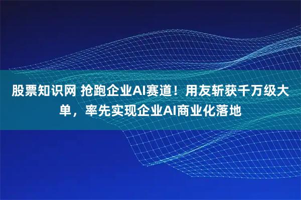 股票知识网 抢跑企业AI赛道！用友斩获千万级大单，率先实现企业AI商业化落地