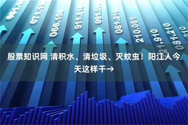 股票知识网 清积水、清垃圾、灭蚊虫！阳江人今天这样干→