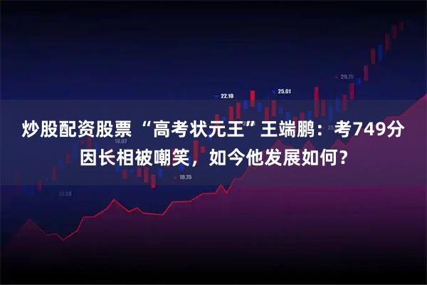 炒股配资股票 “高考状元王”王端鹏:考749分因长相被嘲笑,如今他发展如何?